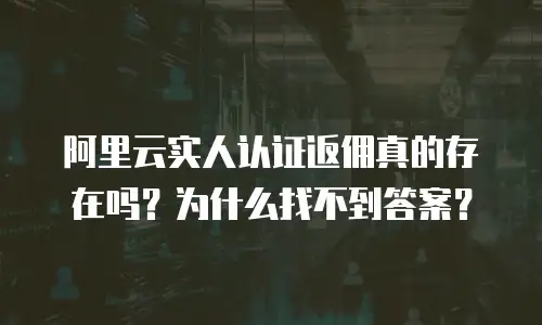 阿里云实人认证返佣真的存在吗？为什么找不到答案？