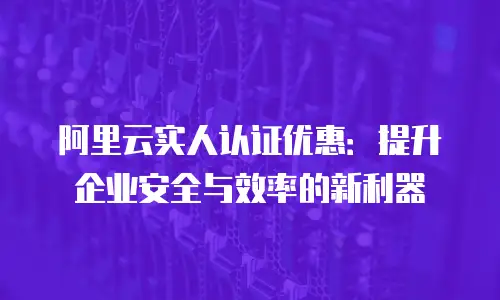 阿里云实人认证优惠：提升企业安全与效率的新利器