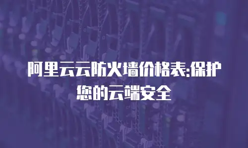 阿里云云防火墙价格表:保护您的云端安全