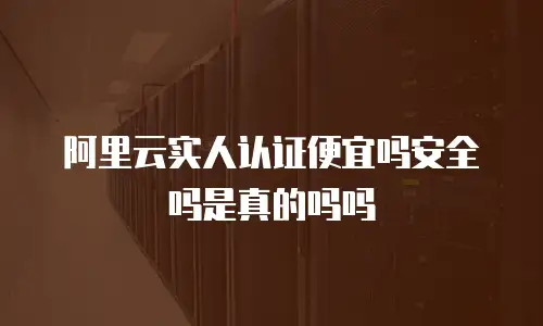 阿里云实人认证便宜吗安全吗是真的吗吗