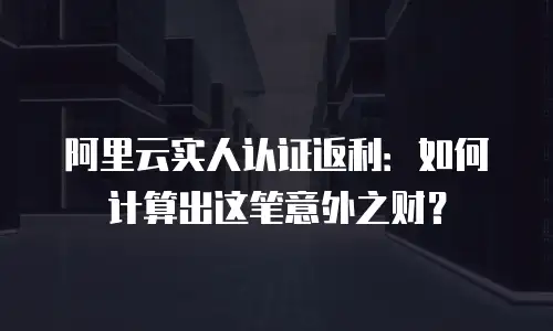 阿里云实人认证返利：如何计算出这笔意外之财？