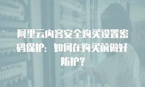阿里云内容安全购买设置密码保护：如何在购买前做好防护？