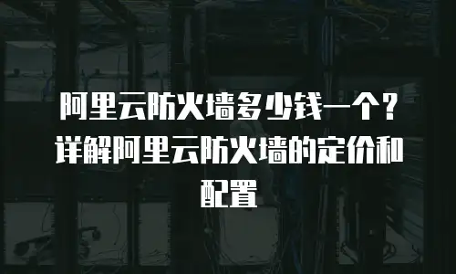 阿里云防火墙多少钱一个？详解阿里云防火墙的定价和配置