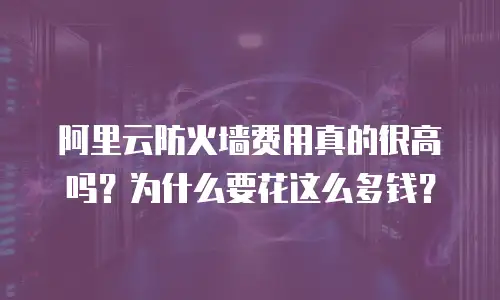 阿里云防火墙费用真的很高吗？为什么要花这么多钱？