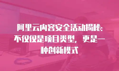 阿里云内容安全活动揭秘：不仅仅是项目类型，更是一种创新模式