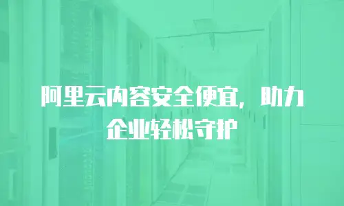 阿里云内容安全便宜，助力企业轻松守护