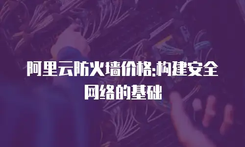 阿里云防火墙价格:构建安全网络的基础