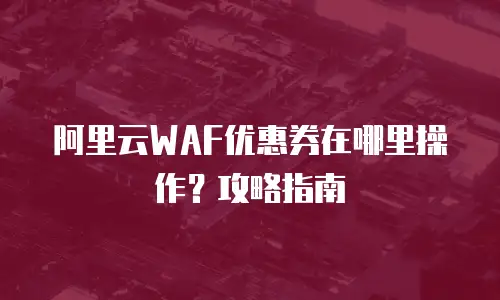 阿里云WAF优惠券在哪里操作？攻略指南