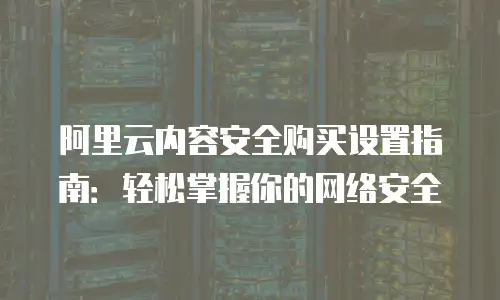 阿里云内容安全购买设置指南：轻松掌握你的网络安全