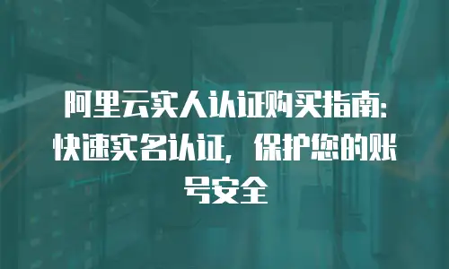 阿里云实人认证购买指南：快速实名认证，保护您的账号安全