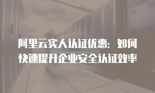 阿里云实人认证优惠：如何快速提升企业安全认证效率