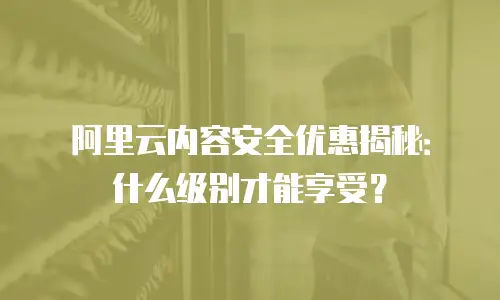 阿里云内容安全优惠揭秘：什么级别才能享受？
