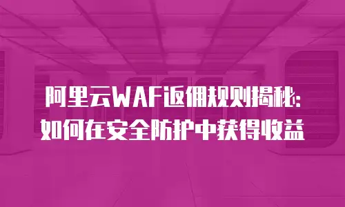 阿里云WAF返佣规则揭秘：如何在安全防护中获得收益
