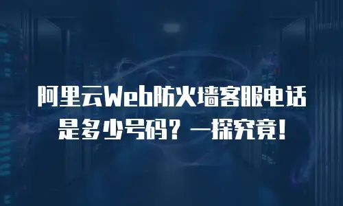阿里云Web防火墙客服电话是多少号码？一探究竟！
