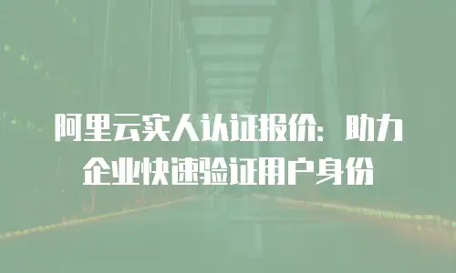 阿里云实人认证报价：助力企业快速验证用户身份