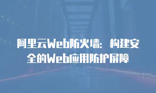阿里云Web防火墙：构建安全的Web应用防护屏障