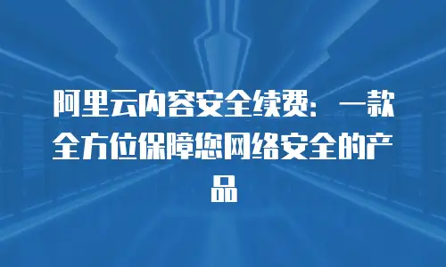 阿里云内容安全续费：一款全方位保障您网络安全的产品