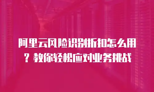 阿里云风险识别折扣怎么用？教你轻松应对业务挑战