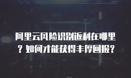 阿里云风险识别返利在哪里？如何才能获得丰厚回报？