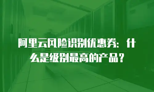 阿里云风险识别优惠券：什么是级别最高的产品？
