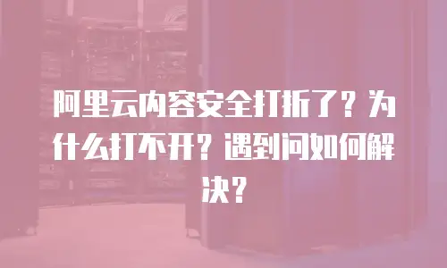 阿里云内容安全打折了？为什么打不开？遇到问如何解决？