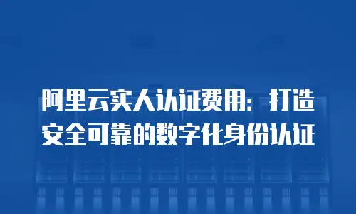 阿里云实人认证费用：打造安全可靠的数字化身份认证