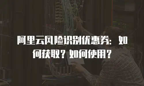 阿里云风险识别优惠券：如何获取？如何使用？