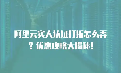 阿里云实人认证打折怎么弄？优惠攻略大揭秘！