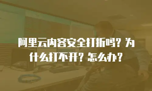 阿里云内容安全打折吗？为什么打不开？怎么办？
