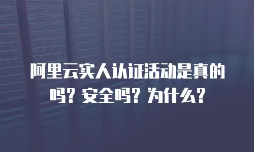 阿里云实人认证活动是真的吗？安全吗？为什么？