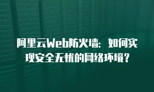 阿里云Web防火墙：如何实现安全无忧的网络环境？
