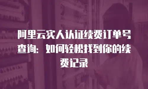 阿里云实人认证续费订单号查询：如何轻松找到你的续费记录