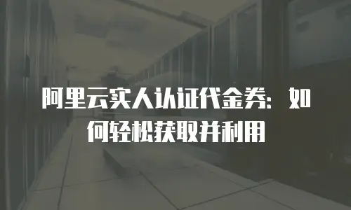 阿里云实人认证代金券：如何轻松获取并利用
