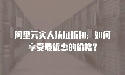 阿里云实人认证折扣：如何享受最优惠的价格？