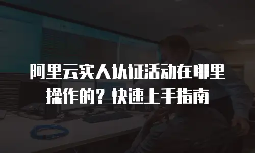 阿里云实人认证活动在哪里操作的？快速上手指南