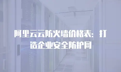 阿里云云防火墙价格表：打造企业安全防护网