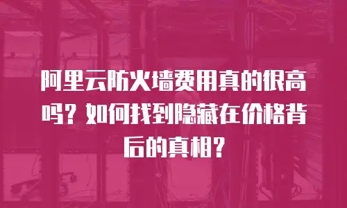 阿里云防火墙费用真的很高吗？如何找到隐藏在价格背后的真相？