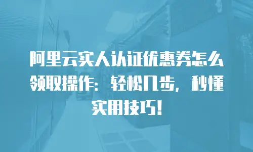 阿里云实人认证优惠券怎么领取操作：轻松几步，秒懂实用技巧！
