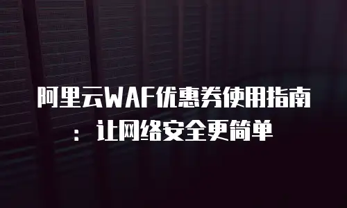 阿里云WAF优惠券使用指南：让网络安全更简单