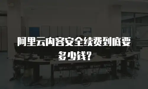 阿里云内容安全续费到底要多少钱？