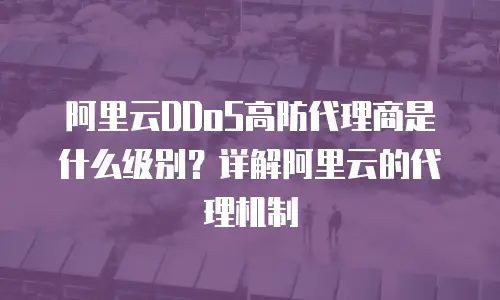 阿里云DDoS高防代理商是什么级别？详解阿里云的代理机制