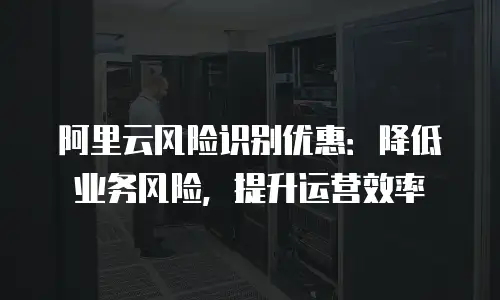阿里云风险识别优惠：降低业务风险，提升运营效率