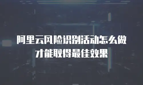 阿里云风险识别活动怎么做才能取得最佳效果