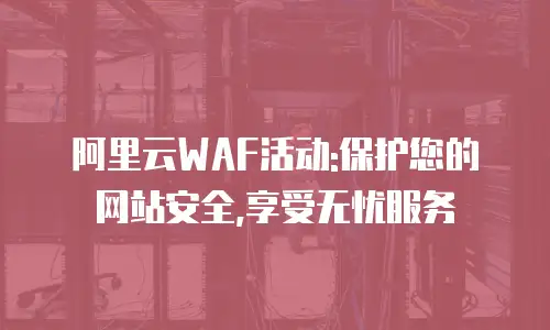 阿里云WAF活动:保护您的网站安全,享受无忧服务
