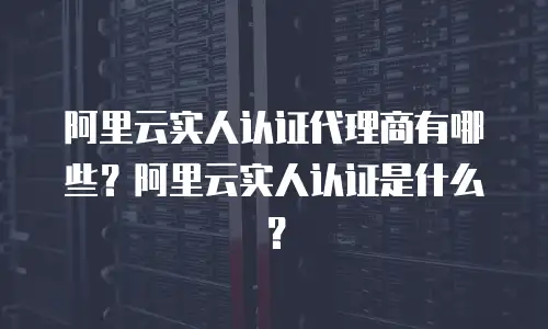 阿里云实人认证代理商有哪些？阿里云实人认证是什么？
