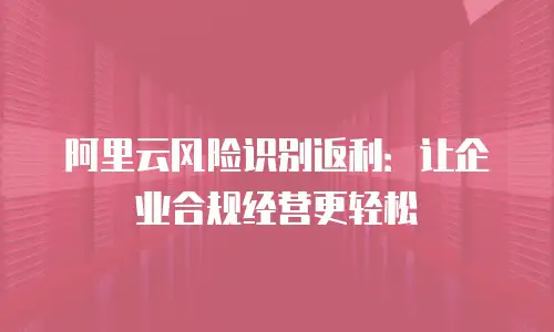 阿里云风险识别返利：让企业合规经营更轻松