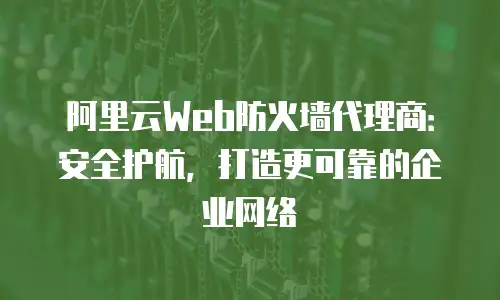 阿里云Web防火墙代理商：安全护航，打造更可靠的企业网络