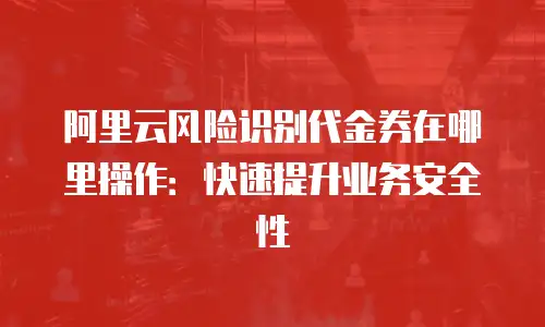 阿里云风险识别代金券在哪里操作：快速提升业务安全性