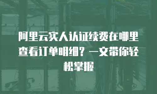 阿里云实人认证续费在哪里查看订单明细？一文带你轻松掌握