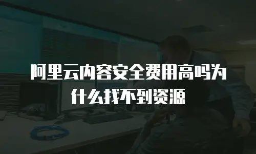 阿里云内容安全费用高吗为什么找不到资源
